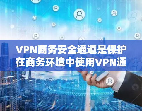 VPN商务安全通道是保护在商务环境中使用VPN通信的安全网络结构。以下是该系统的主要组成部分和关键要素