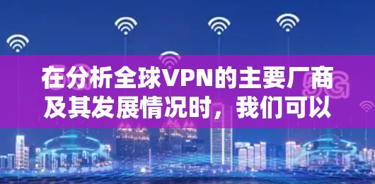 在分析全球VPN的主要厂商及其发展情况时,我们可以将这些厂商分为几个主要类别,每个类别都有其特定的市场策略和竞争力。以下是各个主要厂商的总结和分析