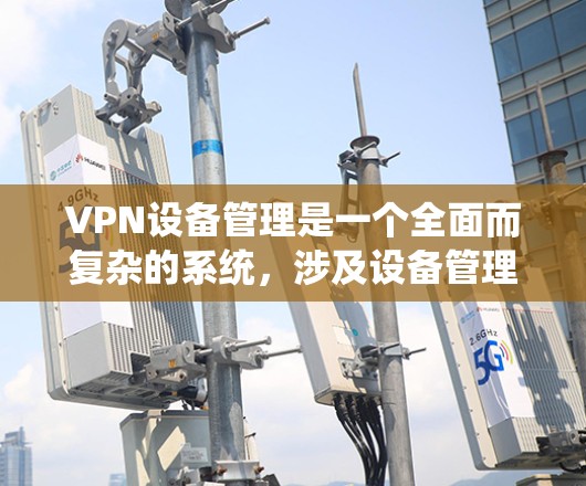 VPN设备管理是一个全面而复杂的系统，涉及设备管理和安全防护等多个方面。以下是对VPN设备管理的详细总结