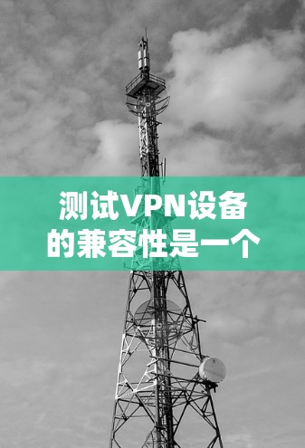 测试VPN设备的兼容性是一个逐步的过程,以下是一些步骤和建议,帮助你确保您的设备能够正确连接到VPN服务器