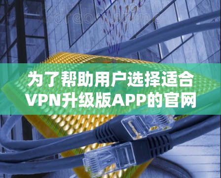 为了帮助用户选择适合VPN升级版APP的官网，以下是详细的步骤和建议