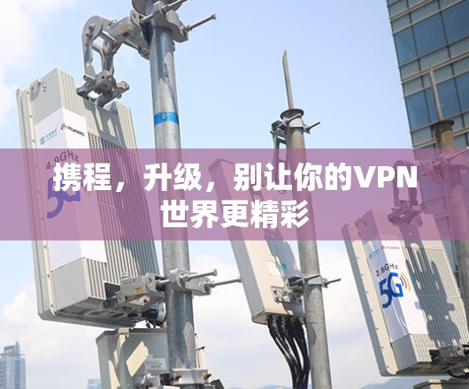 携程,升级,别让你的VPN世界更精彩 携程,升级,别让你的VPN世界更精彩